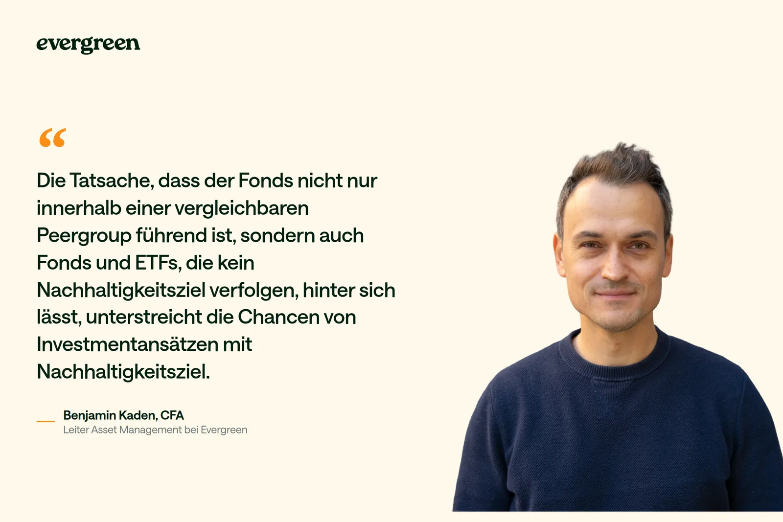 Benjamin Kaden, Leiter Asset Management bei Evergreen, wird zitiert mit: „Die Tatsache, dass der Fonds nicht nur innerhalb einer vergleichbaren Peergroup führend ist, sondern auch Fonds und ETFs, die kein Nachhaltigkeitsziel verfolgen, hinter sich lässt, unterstreicht die Chancen von Investmentansätzen mit Nachhaltigkeitsziel.“